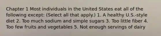 Chapter 1 Most individuals in the United States eat all of the following except: (Select all that apply.) 1. A healthy U.S.-style diet 2. Too much sodium and simple sugars 3. Too little fiber 4. Too few fruits and vegetables 5. Not enough servings of dairy