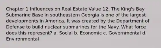 Chapter 1 Influences on Real Estate Value 12. The King's Bay Submarine Base in southeastern Georgia is one of the largest developments in America. It was created by the Department of Defense to build nuclear submarines for the Navy. What force does this represent? a. Social b. Economic c. Governmental d. Environmental