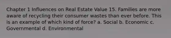 Chapter 1 Influences on Real Estate Value 15. Families are more aware of recycling their consumer wastes than ever before. This is an example of which kind of force? a. Social b. Economic c. Governmental d. Environmental