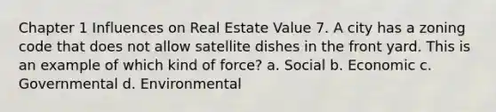 Chapter 1 Influences on Real Estate Value 7. A city has a zoning code that does not allow satellite dishes in the front yard. This is an example of which kind of force? a. Social b. Economic c. Governmental d. Environmental