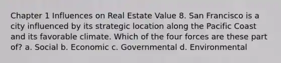 Chapter 1 Influences on Real Estate Value 8. San Francisco is a city influenced by its strategic location along the Pacific Coast and its favorable climate. Which of the four forces are these part of? a. Social b. Economic c. Governmental d. Environmental