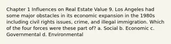 Chapter 1 Influences on Real Estate Value 9. Los Angeles had some major obstacles in its economic expansion in the 1980s including civil rights issues, crime, and illegal immigration. Which of the four forces were these part of? a. Social b. Economic c. Governmental d. Environmental