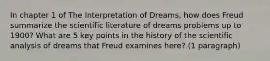 In chapter 1 of The Interpretation of Dreams, how does Freud summarize the scientific literature of dreams problems up to 1900? What are 5 key points in the history of the scientific analysis of dreams that Freud examines here? (1 paragraph)