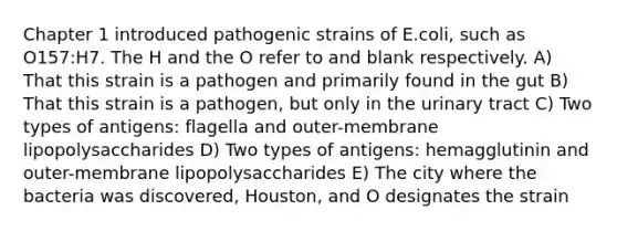 Chapter 1 introduced pathogenic strains of E.coli, such as O157:H7. The H and the O refer to and blank respectively. A) That this strain is a pathogen and primarily found in the gut B) That this strain is a pathogen, but only in the urinary tract C) Two types of antigens: flagella and outer-membrane lipopolysaccharides D) Two types of antigens: hemagglutinin and outer-membrane lipopolysaccharides E) The city where the bacteria was discovered, Houston, and O designates the strain