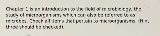 Chapter 1 is an <a href='https://www.questionai.com/knowledge/k1dm0KB3Nv-introduction-to-the' class='anchor-knowledge'>introduction to the</a> field of microbiology, the study of microorganisms which can also be referred to as microbes. Check all items that pertain to microorganisms. (Hint: three should be checked).