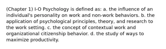 (Chapter 1) I-O Psychology is defined as: a. the influence of an individual's personality on work and non-work behaviors. b. the application of psychological principles, theory, and research to the work setting. c. the concept of contextual work and organizational citizenship behavior. d. the study of ways to maximize productivity.