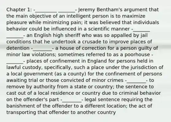 Chapter 1: -_________ _______- Jeremy Bentham's argument that the main objective of an intelligent person is to maximize pleasure while minimizing pain; it was believed that individuals behavior could be influenced in a scientific manner -_______ _______- an English high sheriff who was so appalled by jail conditions that he undertook a crusade to improve places of detention -________- a house of correction for a person guilty of minor law violations; sometimes referred to as a poorhouse -_______- places of confinement in England for persons held in lawful custody, specifically, such a place under the jurisdiction of a local government (as a county) for the confinement of persons awaiting trial or those convicted of minor crimes -________- to remove by authority from a state or country; the sentence to cast out of a local residence or country due to criminal behavior on the offender's part -________- legal sentence requiring the banishment of the offender to a different location; the act of transporting that offender to another country