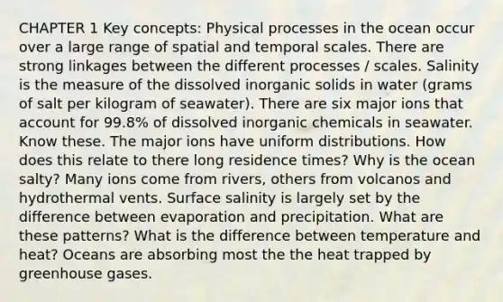 CHAPTER 1 Key concepts: Physical processes in the ocean occur over a large range of spatial and temporal scales. There are strong linkages between the different processes / scales. Salinity is the measure of the dissolved inorganic solids in water (grams of salt per kilogram of seawater). There are six major ions that account for 99.8% of dissolved inorganic chemicals in seawater. Know these. The major ions have uniform distributions. How does this relate to there long residence times? Why is the ocean salty? Many ions come from rivers, others from volcanos and hydrothermal vents. Surface salinity is largely set by the difference between evaporation and precipitation. What are these patterns? What is the difference between temperature and heat? Oceans are absorbing most the the heat trapped by greenhouse gases.