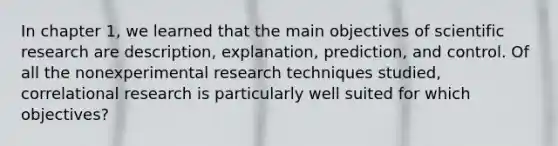 In chapter 1, we learned that the main objectives of scientific research are description, explanation, prediction, and control. Of all the nonexperimental research techniques studied, correlational research is particularly well suited for which objectives?