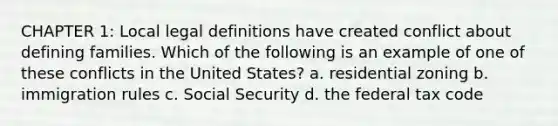 CHAPTER 1: Local legal definitions have created conflict about defining families. Which of the following is an example of one of these conflicts in the United States? a. residential zoning b. immigration rules c. Social Security d. the federal tax code