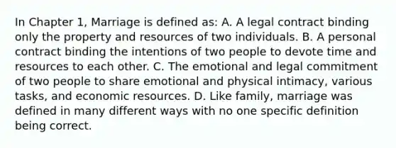 In Chapter 1, Marriage is defined as: A. A legal contract binding only the property and resources of two individuals. B. A personal contract binding the intentions of two people to devote time and resources to each other. C. The emotional and legal commitment of two people to share emotional and physical intimacy, various tasks, and economic resources. D. Like family, marriage was defined in many different ways with no one specific definition being correct.