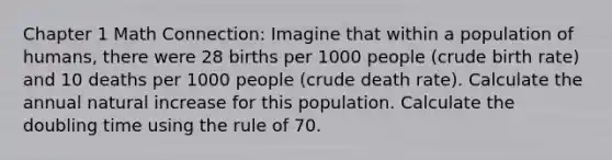 Chapter 1 Math Connection: Imagine that within a population of humans, there were 28 births per 1000 people (crude birth rate) and 10 deaths per 1000 people (crude death rate). Calculate the annual natural increase for this population. Calculate the doubling time using the rule of 70.