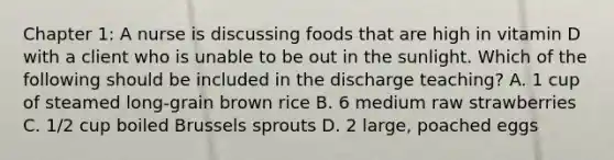 Chapter 1: A nurse is discussing foods that are high in vitamin D with a client who is unable to be out in the sunlight. Which of the following should be included in the discharge teaching? A. 1 cup of steamed long-grain brown rice B. 6 medium raw strawberries C. 1/2 cup boiled Brussels sprouts D. 2 large, poached eggs