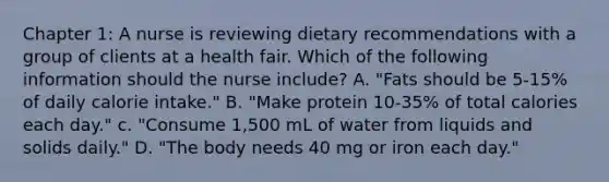 Chapter 1: A nurse is reviewing dietary recommendations with a group of clients at a health fair. Which of the following information should the nurse include? A. "Fats should be 5-15% of daily calorie intake." B. "Make protein 10-35% of total calories each day." c. "Consume 1,500 mL of water from liquids and solids daily." D. "The body needs 40 mg or iron each day."