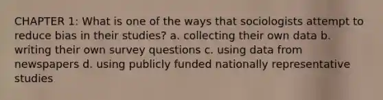 CHAPTER 1: What is one of the ways that sociologists attempt to reduce bias in their studies? a. collecting their own data b. writing their own survey questions c. using data from newspapers d. using publicly funded nationally representative studies