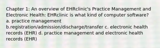 Chapter 1: An overview of EHRclinic's Practice Management and Electronic Health: EHRclinic is what kind of computer software? a. practice management b.registration/admission/discharge/transfer c. electronic health records (EHR) d. practice management and electronic health records (EHR)