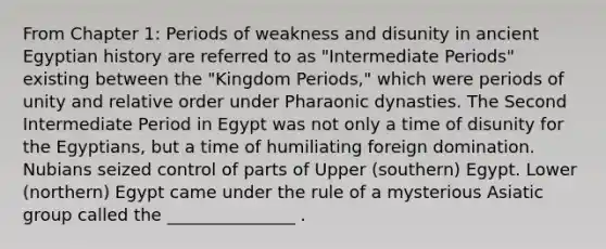 From Chapter 1: Periods of weakness and disunity in ancient Egyptian history are referred to as "Intermediate Periods" existing between the "Kingdom Periods," which were periods of unity and relative order under Pharaonic dynasties. The Second Intermediate Period in Egypt was not only a time of disunity for the Egyptians, but a time of humiliating foreign domination. Nubians seized control of parts of Upper (southern) Egypt. Lower (northern) Egypt came under the rule of a mysterious Asiatic group called the _______________ .