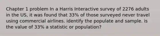 Chapter 1 problem In a Harris Interactive survey of 2276 adults in the US, it was found that 33% of those surveyed never travel using commercial airlines. identify the populate and sample. is the value of 33% a statistic or population?