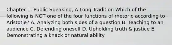 Chapter 1. Public Speaking, A Long Tradition Which of the following is NOT one of the four functions of rhetoric according to Aristotle? A. Analyzing both sides of a question B. Teaching to an audience C. Defending oneself D. Upholding truth & justice E. Demonstrating a knack or natural ability