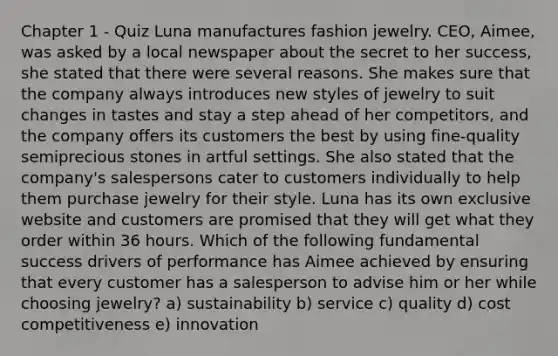 Chapter 1 - Quiz Luna manufactures fashion jewelry. CEO, Aimee, was asked by a local newspaper about the secret to her success, she stated that there were several reasons. She makes sure that the company always introduces new styles of jewelry to suit changes in tastes and stay a step ahead of her competitors, and the company offers its customers the best by using fine-quality semiprecious stones in artful settings. She also stated that the company's salespersons cater to customers individually to help them purchase jewelry for their style. Luna has its own exclusive website and customers are promised that they will get what they order within 36 hours. Which of the following fundamental success drivers of performance has Aimee achieved by ensuring that every customer has a salesperson to advise him or her while choosing jewelry? a) sustainability b) service c) quality d) cost competitiveness e) innovation