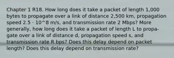 Chapter 1 R18. How long does it take a packet of length 1,000 bytes to propagate over a link of distance 2,500 km, propagation speed 2.5 · 10^8 m/s, and transmission rate 2 Mbps? More generally, how long does it take a packet of length L to propa- gate over a link of distance d, propagation speed s, and transmission rate R bps? Does this delay depend on packet length? Does this delay depend on transmission rate?