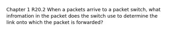 Chapter 1 R20.2 When a packets arrive to a packet switch, what infromation in the packet does the switch use to determine the link onto which the packet is forwarded?