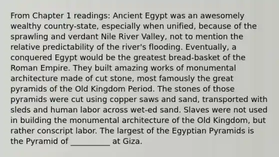 From Chapter 1 readings: Ancient Egypt was an awesomely wealthy country-state, especially when unified, because of the sprawling and verdant Nile River Valley, not to mention the relative predictability of the river's flooding. Eventually, a conquered Egypt would be the greatest bread-basket of the Roman Empire. They built amazing works of monumental architecture made of cut stone, most famously the great pyramids of the Old Kingdom Period. The stones of those pyramids were cut using copper saws and sand, transported with sleds and human labor across wet-ed sand. Slaves were not used in building the monumental architecture of the Old Kingdom, but rather conscript labor. The largest of the Egyptian Pyramids is the Pyramid of __________ at Giza.