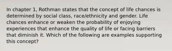 In chapter 1, Rothman states that the concept of life chances is determined by social class, race/ethnicity and gender. Life chances enhance or weaken the probability of enjoying experiences that enhance the quality of life or facing barriers that diminish it. Which of the following are examples supporting this concept?