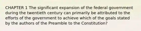 CHAPTER 1 The significant expansion of the federal government during the twentieth century can primarily be attributed to the efforts of the government to achieve which of the goals stated by the authors of the Preamble to the Constitution?