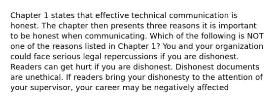 Chapter 1 states that effective technical communication is honest. The chapter then presents three reasons it is important to be honest when communicating. Which of the following is NOT one of the reasons listed in Chapter 1? You and your organization could face serious legal repercussions if you are dishonest. Readers can get hurt if you are dishonest. Dishonest documents are unethical. If readers bring your dishonesty to the attention of your supervisor, your career may be negatively affected