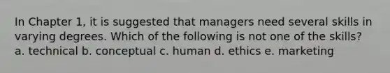 In Chapter 1, it is suggested that managers need several skills in varying degrees. Which of the following is not one of the skills? a. technical b. conceptual c. human d. ethics e. marketing