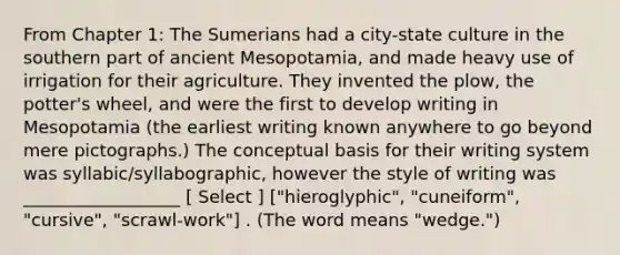 From Chapter 1: The Sumerians had a city-state culture in the southern part of ancient Mesopotamia, and made heavy use of irrigation for their agriculture. They invented the plow, the potter's wheel, and were the first to develop writing in Mesopotamia (the earliest writing known anywhere to go beyond mere pictographs.) The conceptual basis for their writing system was syllabic/syllabographic, however the style of writing was __________________ [ Select ] ["hieroglyphic", "cuneiform", "cursive", "scrawl-work"] . (The word means "wedge.")