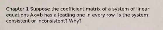 Chapter 1 Suppose the coefficient matrix of a system of linear equations Ax=b has a leading one in every row. Is the system consistent or inconsistent? Why?