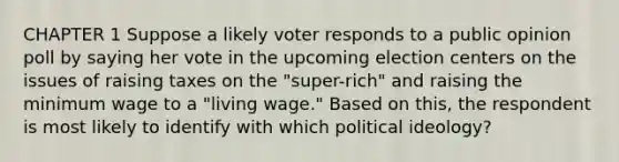 CHAPTER 1 Suppose a likely voter responds to a public opinion poll by saying her vote in the upcoming election centers on the issues of raising taxes on the "super-rich" and raising the minimum wage to a "living wage." Based on this, the respondent is most likely to identify with which <a href='https://www.questionai.com/knowledge/kFKhV6szLO-political-ideology' class='anchor-knowledge'>political ideology</a>?