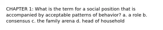 CHAPTER 1: What is the term for a social position that is accompanied by acceptable patterns of behavior? a. a role b. consensus c. the family arena d. head of household