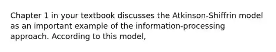 Chapter 1 in your textbook discusses the Atkinson-Shiffrin model as an important example of the information-processing approach. According to this model,