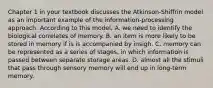 Chapter 1 in your textbook discusses the Atkinson-Shiffrin model as an important example of the information-processing approach. According to this model, A. we need to identify the biological correlates of memory. B. an item is more likely to be stored in memory if is is accompanied by insigh. C. memory can be represented as a series of stages, in which information is passed between separate storage areas. D. almost all the stimuli that pass through sensory memory will end up in long-term memory.