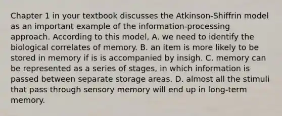 Chapter 1 in your textbook discusses the Atkinson-Shiffrin model as an important example of the information-processing approach. According to this model, A. we need to identify the biological correlates of memory. B. an item is more likely to be stored in memory if is is accompanied by insigh. C. memory can be represented as a series of stages, in which information is passed between separate storage areas. D. almost all the stimuli that pass through sensory memory will end up in long-term memory.