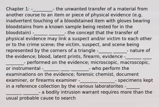 Chapter 1: -_________- the unwanted transfer of a material from another course to an item or piece of physical evidence (e.g. inadvertent touching of a bloodstained item with gloves bearing bloodstains from a known sample being rested for in the bloodstain) -______ _______- the concept that the transfer of physical evidence may link a suspect and/or victim to each other or to the crime scene; the victim, suspect, and scene being represented by the corners of a triangle -______ ______- nature of the evidence; blood, latent prints, firearm, evidence -_______ ____ ________- performed on the evidence; microscopic, macroscopic, or instrumental -_______ ____ ________- who perform the examinations on the evidence; forensic chemist, document examiner, or firearms examiner -________ _______- specimens kept in a reference collection by the various laboratorites -______ _______ _______- a bodily intrusion warrant requires more than the usual probable cause to search