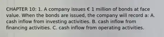 CHAPTER 10: 1. A company issues € 1 million of bonds at face value. When the bonds are issued, the company will record a: A. cash inflow from investing activities. B. cash inflow from financing activities. C. cash inflow from operating activities.