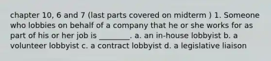 chapter 10, 6 and 7 (last parts covered on midterm ) 1. Someone who lobbies on behalf of a company that he or she works for as part of his or her job is ________. a. an in-house lobbyist b. a volunteer lobbyist c. a contract lobbyist d. a legislative liaison