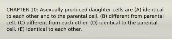 CHAPTER 10: Asexually produced daughter cells are (A) identical to each other and to the parental cell. (B) different from parental cell. (C) different from each other. (D) identical to the parental cell. (E) identical to each other.