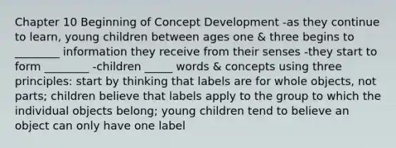 Chapter 10 Beginning of Concept Development -as they continue to learn, young children between ages one & three begins to ________ information they receive from their senses -they start to form ________ -children _____ words & concepts using three principles: start by thinking that labels are for whole objects, not parts; children believe that labels apply to the group to which the individual objects belong; young children tend to believe an object can only have one label