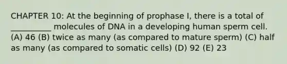 CHAPTER 10: At the beginning of prophase I, there is a total of __________ molecules of DNA in a developing human sperm cell. (A) 46 (B) twice as many (as compared to mature sperm) (C) half as many (as compared to somatic cells) (D) 92 (E) 23