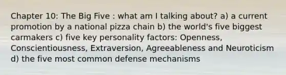 Chapter 10: The Big Five : what am I talking about? a) a current promotion by a national pizza chain b) the world's five biggest carmakers c) five key personality factors: Openness, Conscientiousness, Extraversion, Agreeableness and Neuroticism d) the five most common defense mechanisms