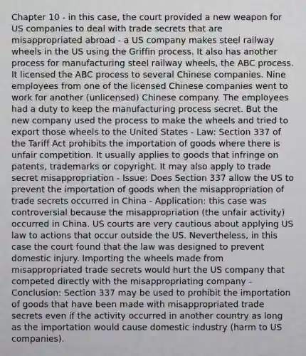 Chapter 10 - in this case, the court provided a new weapon for US companies to deal with trade secrets that are misappropriated abroad - a US company makes steel railway wheels in the US using the Griffin process. It also has another process for manufacturing steel railway wheels, the ABC process. It licensed the ABC process to several Chinese companies. Nine employees from one of the licensed Chinese companies went to work for another (unlicensed) Chinese company. The employees had a duty to keep the manufacturing process secret. But the new company used the process to make the wheels and tried to export those wheels to the United States - Law: Section 337 of the Tariff Act prohibits the importation of goods where there is unfair competition. It usually applies to goods that infringe on patents, trademarks or copyright. It may also apply to trade secret misappropriation - Issue: Does Section 337 allow the US to prevent the importation of goods when the misappropriation of trade secrets occurred in China - Application: this case was controversial because the misappropriation (the unfair activity) occurred in China. US courts are very cautious about applying US law to actions that occur outside the US. Nevertheless, in this case the court found that the law was designed to prevent domestic injury. Importing the wheels made from misappropriated trade secrets would hurt the US company that competed directly with the misappropriating company - Conclusion: Section 337 may be used to prohibit the importation of goods that have been made with misappropriated trade secrets even if the activity occurred in another country as long as the importation would cause domestic industry (harm to US companies).