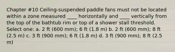 Chapter #10 Ceiling-suspended paddle fans must not be located within a zone measured ____ horizontally and ____ vertically from the top of the bathtub rim or top of a shower stall threshold. Select one: a. 2 ft (600 mm); 6 ft (1.8 m) b. 2 ft (600 mm); 8 ft (2.5 m) c. 3 ft (900 mm); 6 ft (1.8 m) d. 3 ft (900 mm); 8 ft (2.5 m)