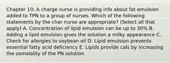 Chapter 10: A charge nurse is providing info about fat emulsion added to TPN to a group of nurses. Which of the following statements by the char nurse are appropriate? (Select all that apply) A. Concentration of lipid emulsion can be up to 30% B. Adding a lipid emulsion gives the solution a milky appearance C. Check for allergies to soybean oil D. Lipid emulsion prevents essential fatty acid deficiency E. Lipids provide cals by increasing the osmolality of the PN solution