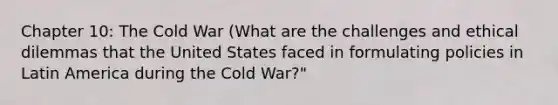 Chapter 10: The Cold War (What are the challenges and ethical dilemmas that the United States faced in formulating policies in Latin America during the Cold War?"