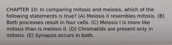 CHAPTER 10: In comparing mitosis and meiosis, which of the following statements is true? (A) Meiosis II resembles mitosis. (B) Both processes result in four cells. (C) Meiosis I is more like mitosis than is meiosis II. (D) Chromatids are present only in mitosis. (E) Synapsis occurs in both.